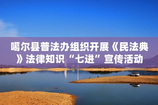 噶尔县普法办组织开展《民法典》法律知识“七进”宣传活动