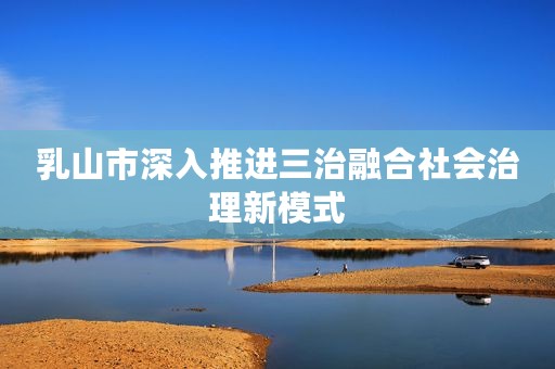 乳山市深入推进三治融合社会治理新模式