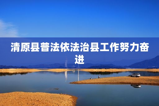 清原县普法依法治县工作努力奋进