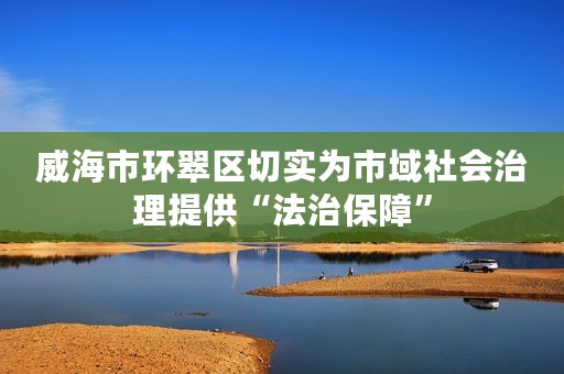 威海市环翠区切实为市域社会治理提供“法治保障”