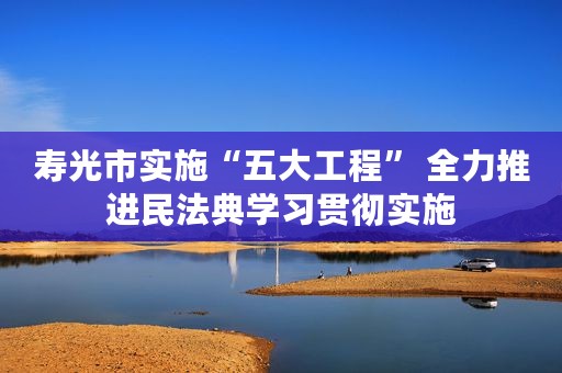 寿光市实施“五大工程” 全力推进民法典学习贯彻实施