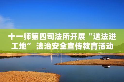 十一师第四司法所开展“送法进工地” 法治安全宣传教育活动