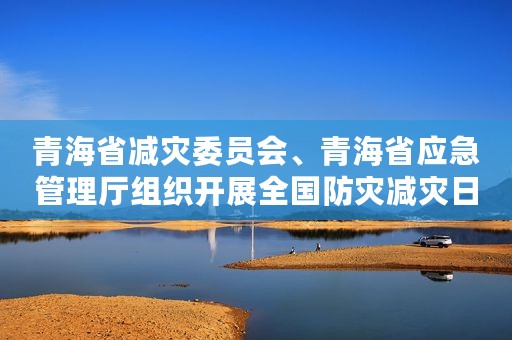 青海省减灾委员会、青海省应急管理厅组织开展全国防灾减灾日集中宣传教育活动