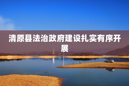 清原县法治政府建设扎实有序开展