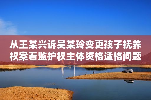 从王某兴诉吴某玲变更孩子抚养权案看监护权主体资格适格问题