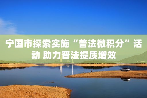 宁国市探索实施“普法微积分”活动 助力普法提质增效