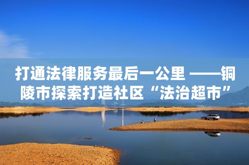 打通法律服务最后一公里 ——铜陵市探索打造社区“法治超市”