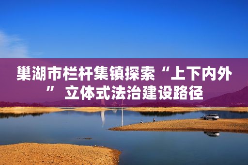 巢湖市栏杆集镇探索“上下内外” 立体式法治建设路径