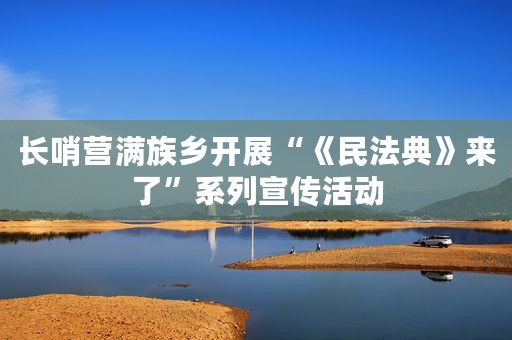 长哨营满族乡开展“《民法典》来了”系列宣传活动