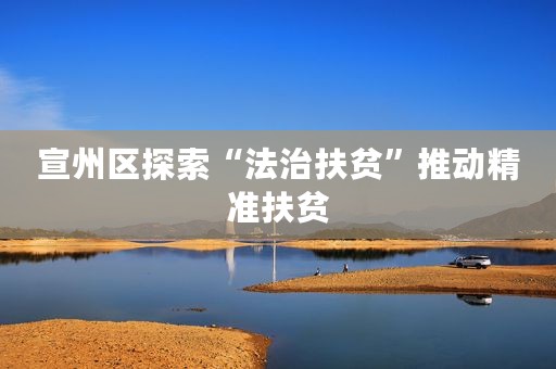 宣州区探索“法治扶贫”推动精准扶贫