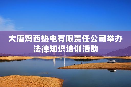 大唐鸡西热电有限责任公司举办法律知识培训活动