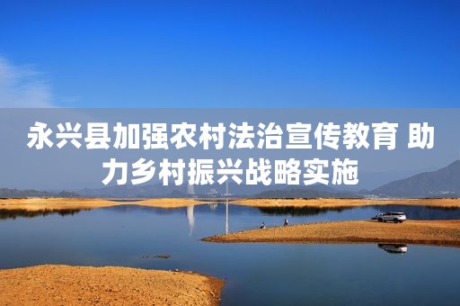 永兴县加强农村法治宣传教育 助力乡村振兴战略实施