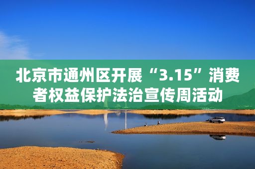 北京市通州区开展“3.15”消费者权益保护法治宣传周活动