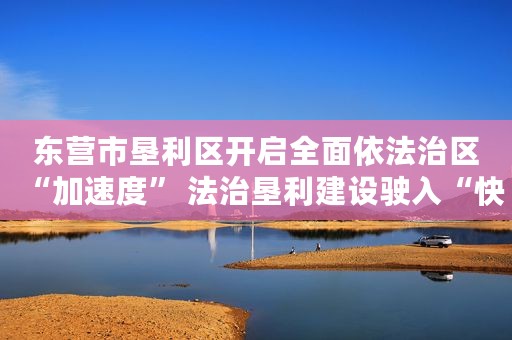 东营市垦利区开启全面依法治区“加速度” 法治垦利建设驶入“快车道”