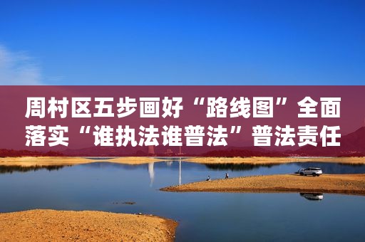 周村区五步画好“路线图”全面落实“谁执法谁普法”普法责任制
