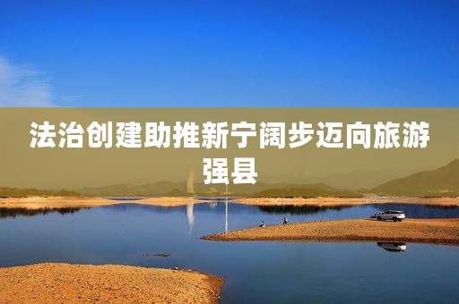 法治创建助推新宁阔步迈向旅游强县