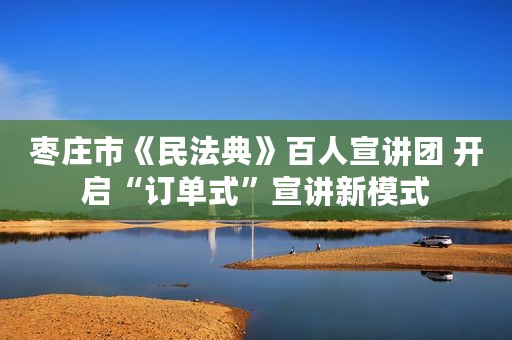 枣庄市《民法典》百人宣讲团 开启“订单式”宣讲新模式