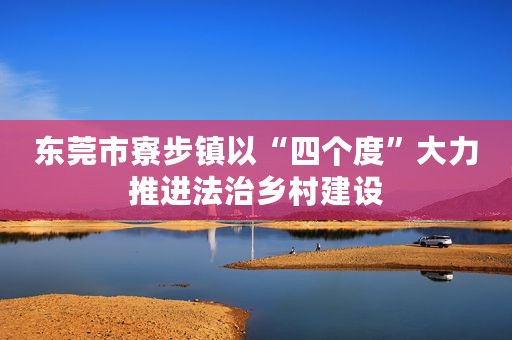 东莞市寮步镇以“四个度”大力推进法治乡村建设
