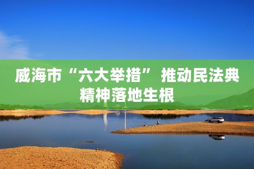威海市“六大举措” 推动民法典精神落地生根