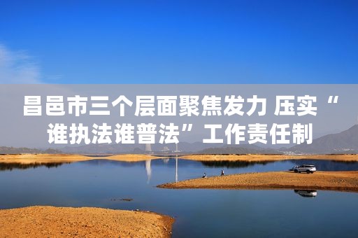 昌邑市三个层面聚焦发力 压实“谁执法谁普法”工作责任制