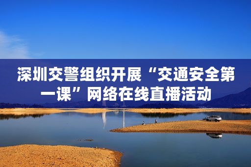 深圳交警组织开展“交通安全第一课”网络在线直播活动
