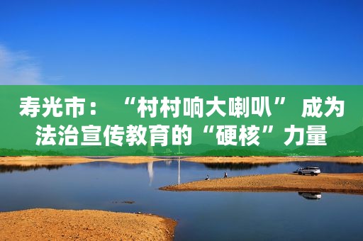 寿光市： “村村响大喇叭” 成为法治宣传教育的“硬核”力量