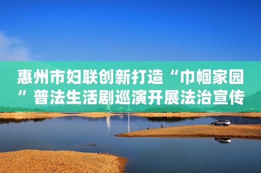 惠州市妇联创新打造“巾帼家园”普法生活剧巡演开展法治宣传教育活动