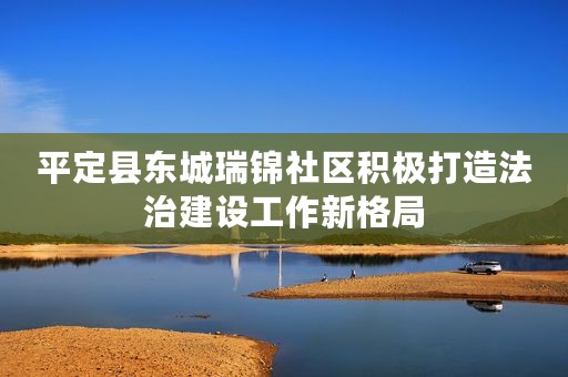 平定县东城瑞锦社区积极打造法治建设工作新格局