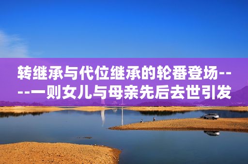 转继承与代位继承的轮番登场----一则女儿与母亲先后去世引发的纠纷