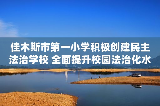 佳木斯市第一小学积极创建民主法治学校 全面提升校园法治化水平