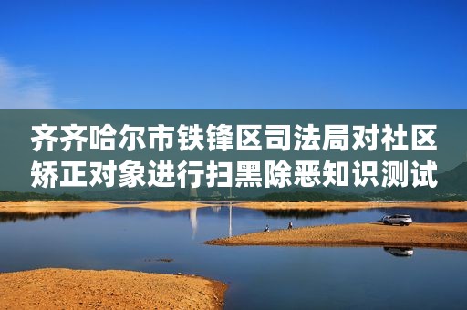 齐齐哈尔市铁锋区司法局对社区矫正对象进行扫黑除恶知识测试