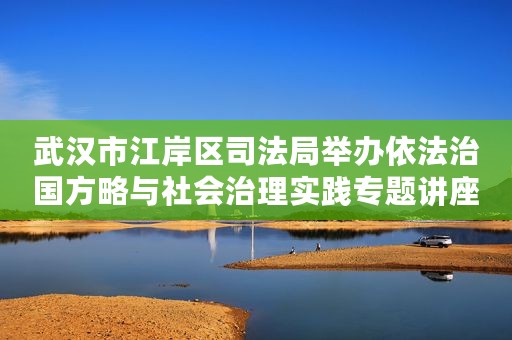 武汉市江岸区司法局举办依法治国方略与社会治理实践专题讲座