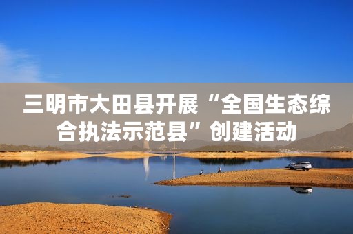 三明市大田县开展“全国生态综合执法示范县”创建活动