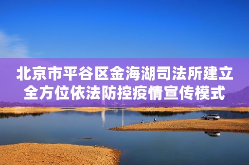 北京市平谷区金海湖司法所建立全方位依法防控疫情宣传模式
