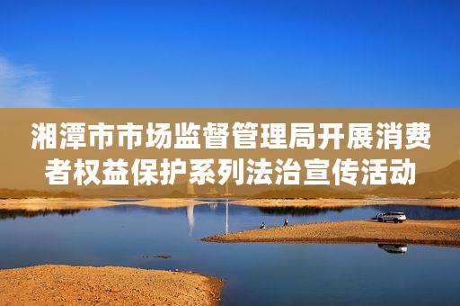 湘潭市市场监督管理局开展消费者权益保护系列法治宣传活动