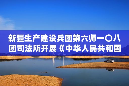 新疆生产建设兵团第六师一〇八团司法所开展《中华人民共和国未成年人保护法》宣传活动