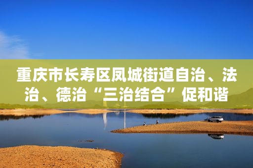 重庆市长寿区凤城街道自治、法治、德治“三治结合”促和谐