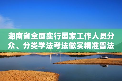 湖南省全面实行国家工作人员分众、分类学法考法做实精准普法的探索与实践