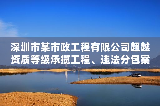 深圳市某市政工程有限公司超越资质等级承揽工程、违法分包案以案释法