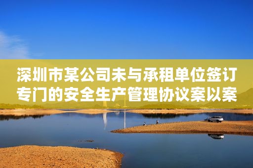 深圳市某公司未与承租单位签订专门的安全生产管理协议案以案释法