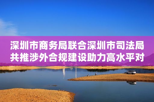 深圳市商务局联合深圳市司法局共推涉外合规建设助力高水平对外开放