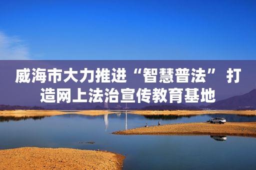 威海市大力推进“智慧普法” 打造网上法治宣传教育基地