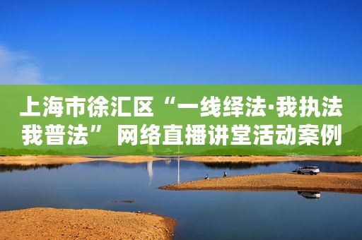 上海市徐汇区“一线绎法·我执法我普法” 网络直播讲堂活动案例