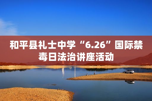 和平县礼士中学“6.26”国际禁毒日法治讲座活动