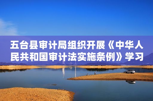 五台县审计局组织开展《中华人民共和国审计法实施条例》学习宣传系列网络互动问答活动案例