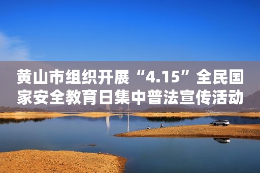 黄山市组织开展“4.15”全民国家安全教育日集中普法宣传活动案例