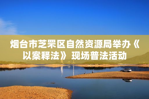 烟台市芝罘区自然资源局举办《以案释法》 现场普法活动