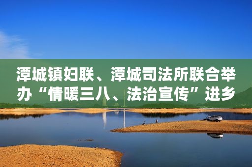 潭城镇妇联、潭城司法所联合举办“情暖三八、法治宣传”进乡镇法律知识讲座