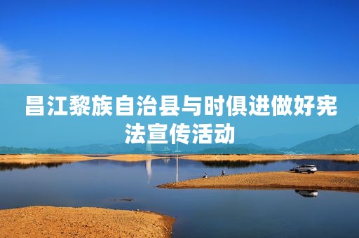 昌江黎族自治县与时俱进做好宪法宣传活动