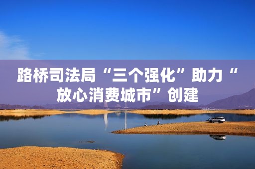 路桥司法局“三个强化”助力“放心消费城市”创建
